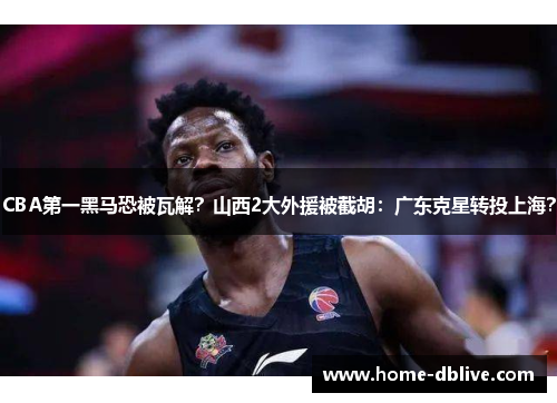 CBA第一黑马恐被瓦解？山西2大外援被截胡：广东克星转投上海？